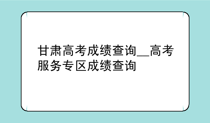 甘肃高考成绩查询__高考服务专区成绩查询