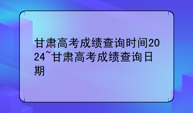 甘肃高考成绩查询时间2024~甘肃高考成绩查询日期