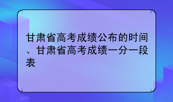 甘肃省高考成绩公布的时间、甘肃省高考成绩一分一段表