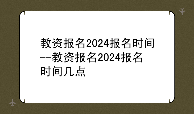 教资报名2024报名时间--教资报名2024报名时间几点