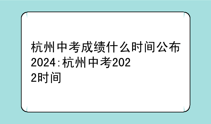 杭州中考成绩什么时间公布2024:杭州中考2022时间
