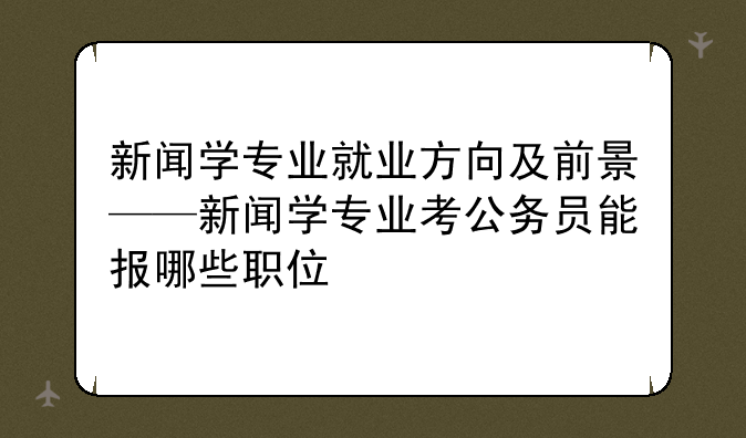 新闻学专业就业方向及前景——新闻学专业考公务员能报哪些职位