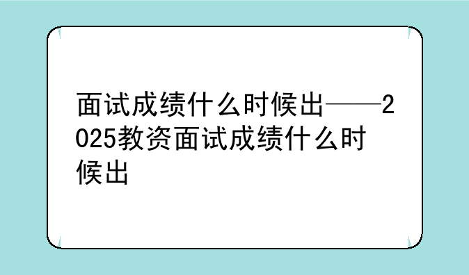 面试成绩什么时候出——2025教资面试成绩什么时候出