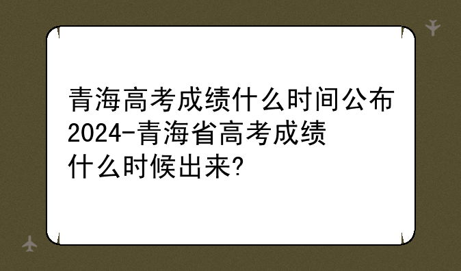 青海高考成绩什么时间公布2024-青海省高考成绩什么时候出来?