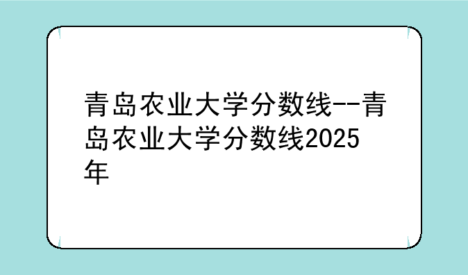 青岛农业大学分数线--青岛农业大学分数线2025年