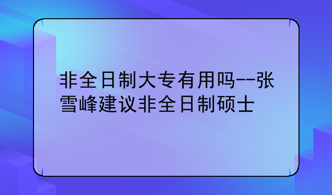 非全日制大专有用吗--张雪峰建议非全日制硕士