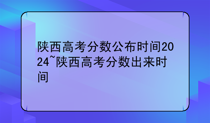 陕西高考分数公布时间2024~陕西高考分数出来时间