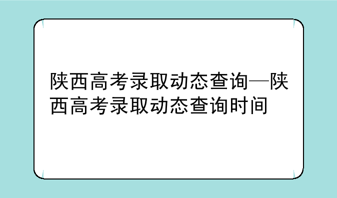 陕西高考录取动态查询—陕西高考录取动态查询时间