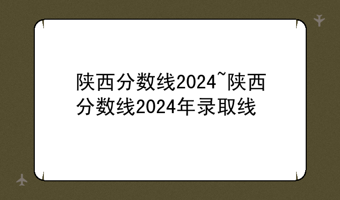 陕西分数线2024~陕西分数线2024年录取线