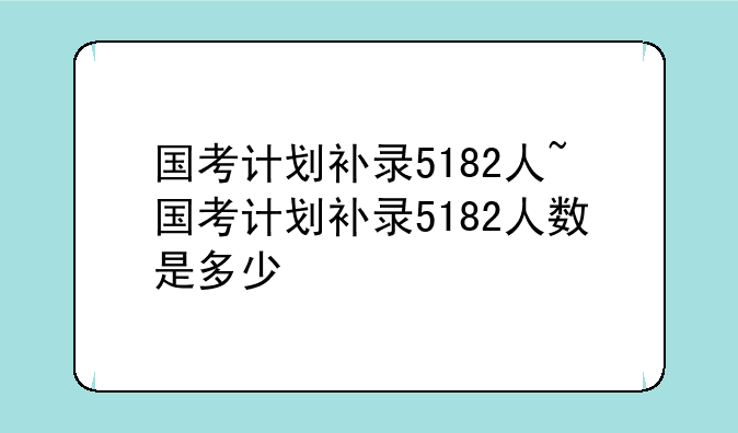 国考计划补录5182人~国考计划补录5182人数是多少