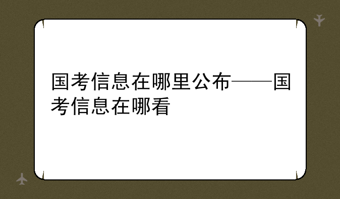 国考信息在哪里公布——国考信息在哪看