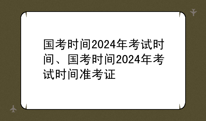 国考时间2024年考试时间、国考时间2024年考试时间准考证