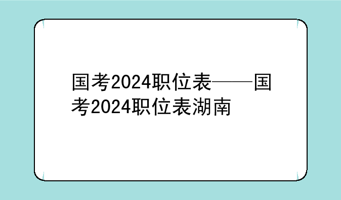 国考2024职位表——国考2024职位表湖南