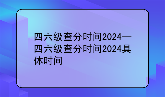 四六级查分时间2024—四六级查分时间2024具体时间