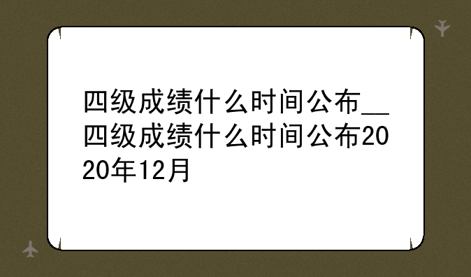 四级成绩什么时间公布__四级成绩什么时间公布2020年12月