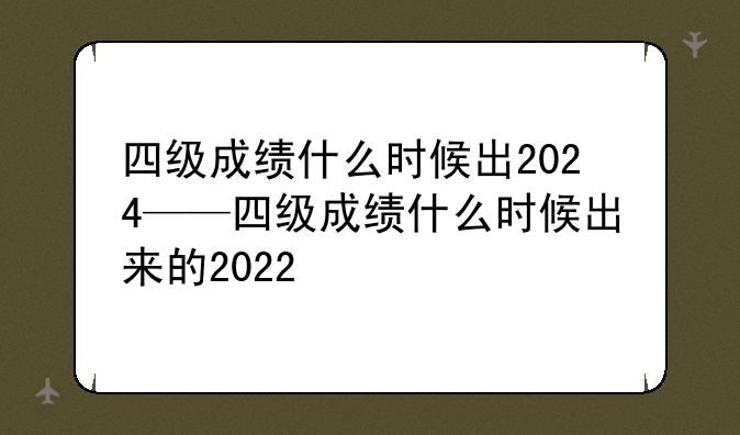四级成绩什么时候出2024——四级成绩什么时候出来的2022
