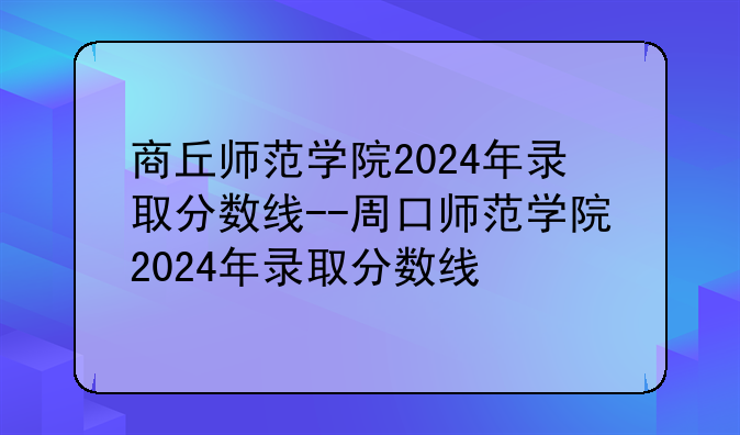 商丘师范学院2024年录取分数线--周口师范学院2024年录取分数线