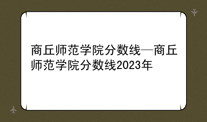 商丘师范学院分数线—商丘师范学院分数线2023年