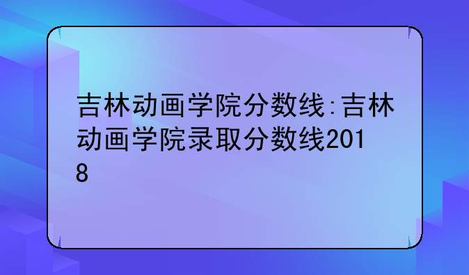 吉林动画学院分数线:吉林动画学院录取分数线2018
