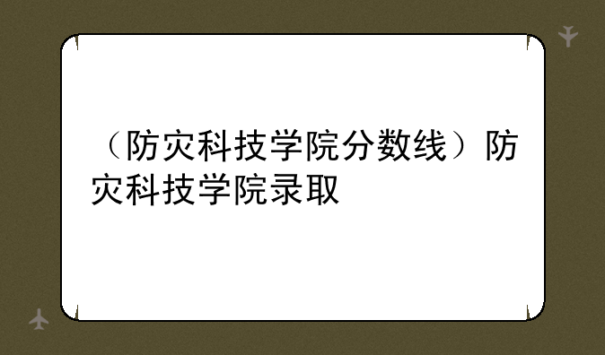 （防灾科技学院分数线）防灾科技学院录取