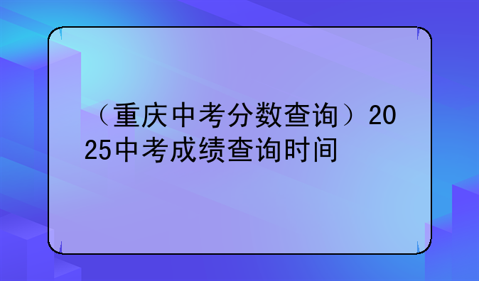 （重庆中考分数查询）2025中考成绩查询时间