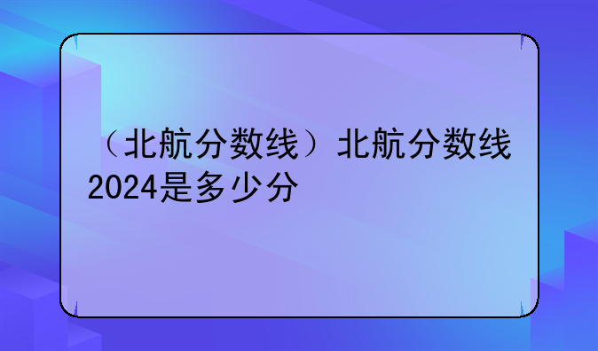 （北航分数线）北航分数线2024是多少分