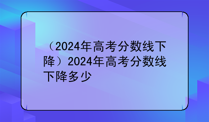 （2024年高考分数线下降）2024年高考分数线下降多少