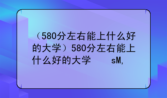 （580分左右能上什么好的大学）580分左右能上什么好的大学文科