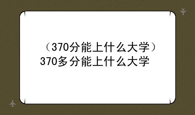 （370分能上什么大学）370多分能上什么大学