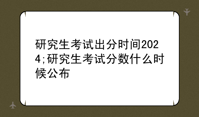 研究生考试出分时间2024;研究生考试分数什么时候公布