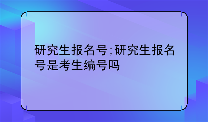 研究生报名号;研究生报名号是考生编号吗