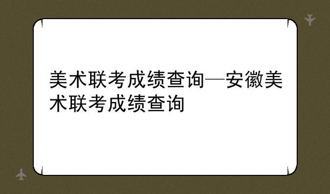 美术联考成绩查询—安徽美术联考成绩查询