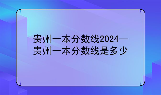 贵州一本分数线2024—贵州一本分数线是多少
