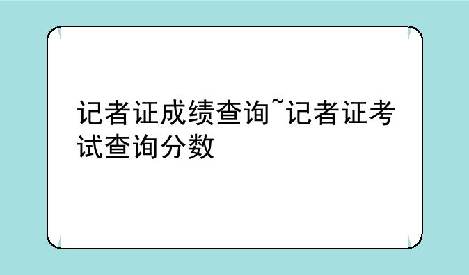 记者证成绩查询~记者证考试查询分数