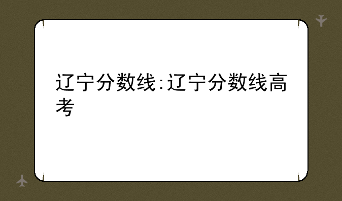 辽宁分数线:辽宁分数线高考