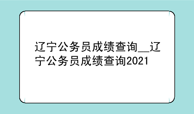 辽宁公务员成绩查询__辽宁公务员成绩查询2021