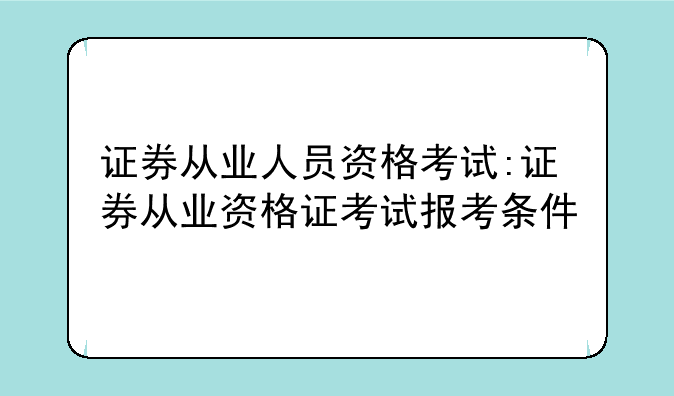 证券从业人员资格考试:证券从业资格证考试报考条件