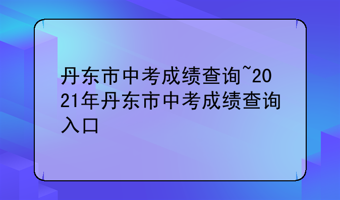 丹东市中考成绩查询~2021年丹东市中考成绩查询入口