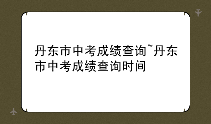 丹东市中考成绩查询~丹东市中考成绩查询时间