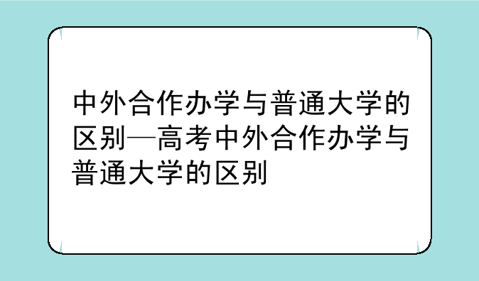 中外合作办学与普通大学的区别—高考中外合作办学与普通大学的区别