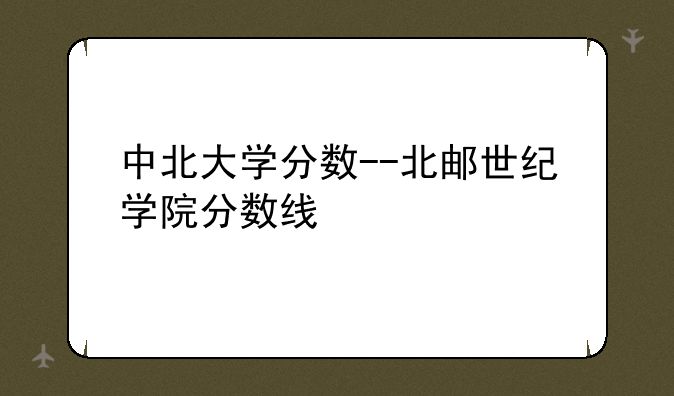 中北大学分数--北邮世纪学院分数线