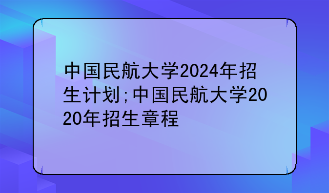中国民航大学2024年招生计划;中国民航大学2020年招生章程
