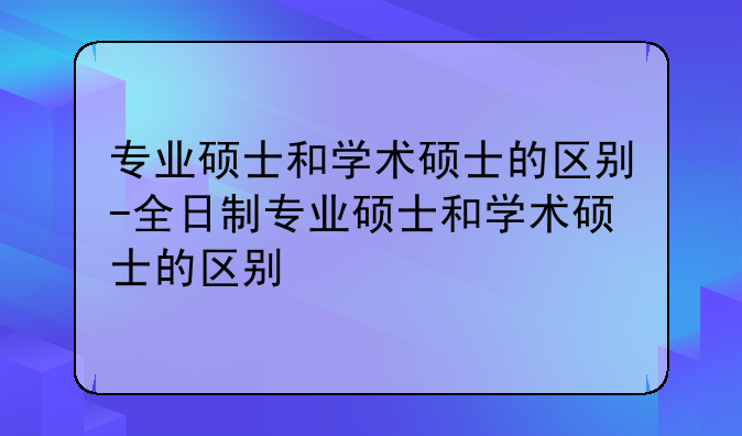 专业硕士和学术硕士的区别-全日制专业硕士和学术硕士的区别