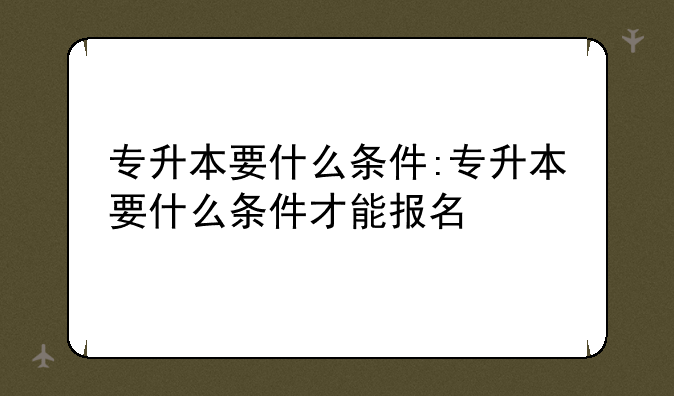 专升本要什么条件:专升本要什么条件才能报名