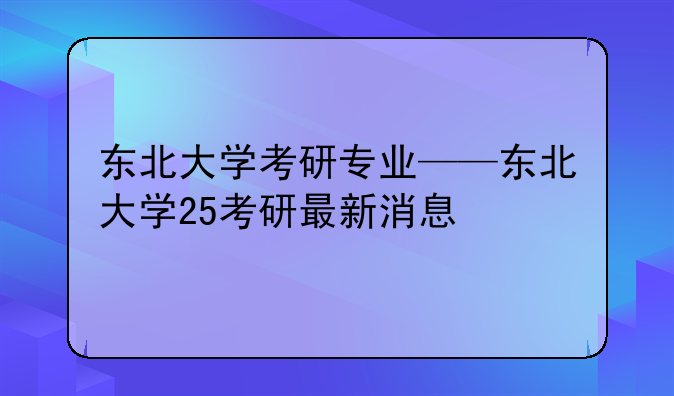 东北大学考研专业——东北大学25考研最新消息