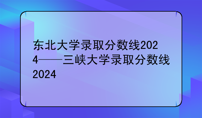 东北大学录取分数线2024——三峡大学录取分数线2024