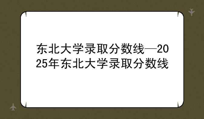 东北大学录取分数线—2025年东北大学录取分数线