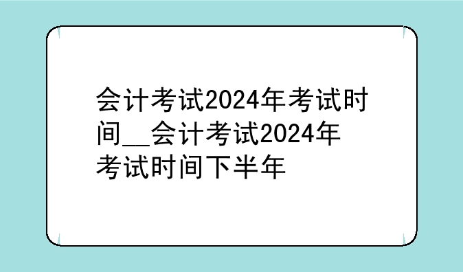会计考试2024年考试时间__会计考试2024年考试时间下半年
