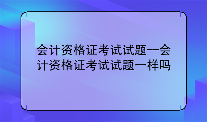会计资格证考试试题--会计资格证考试试题一样吗