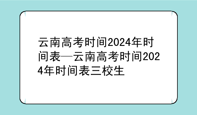 云南高考时间2024年时间表—云南高考时间2024年时间表三校生